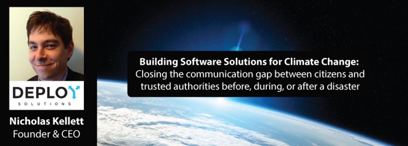 Decorative image for session Building Software Solutions for Climate Change: Closing the communication gap between citizens and trusted authorities before, during, or after a disaster with Nicholas Kellett, Founder and CEO of Deploy Software Solutions, Inc.